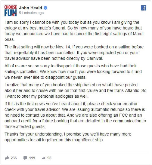 I am so sorry I cannot be with you today but as you know I am giving the eulogy at my best mate’s funeral. So by now many of you have heard that today we announced we have had to cancel the first eight sailings of Mardi Gras. The first sailing will now be Nov. 14. If you were booked on a sailing before that, regrettably it has been cancelled. If you were impacted you or your travel advisor have been notified directly by Carnival. All of us are so, so sorry to disappoint those guests who have had their sailings cancelled. We know how much you were looking forward to it and we never, ever like to disappoint our guests. I realize that many of you booked the ship based on what I have posted about her and to cruise with me on that first cruise and her trans-Atlantic. So I want to offer my personal apologies as well. If this is the first news you’ve heard about it, please check your email or check with your travel advisor. We are issuing automatic refunds so there is no need to contact us about that. And we are also offering an FCC and an onboard credit for a future booking that are detailed in the communication to those affected guests. Thanks for your understanding. I promise you we’ll have many more opportunities to sail together on this magnificent ship